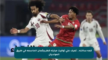 قمة ساخنة.. تعرف على توقيت مباراة قطر وعُمان الحاسمة في طريق المونديال